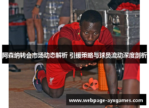 阿森纳转会市场动态解析 引援策略与球员流动深度剖析
